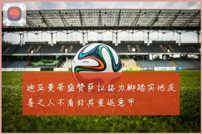 迪亚曼蒂盛赞萨拉赫为脚踏实地友善之人不看好其重返意甲