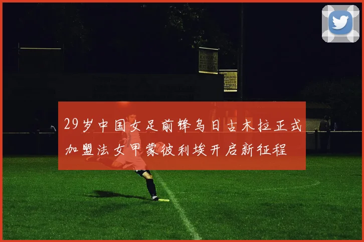 29岁中国女足前锋乌日古木拉正式加盟法女甲蒙彼利埃开启新征程