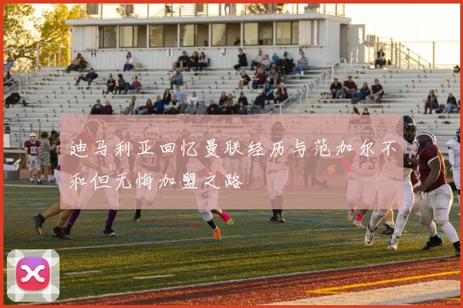 迪马利亚回忆曼联经历与范加尔不和但无悔加盟之路