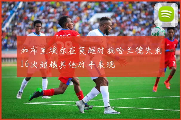 加布里埃尔在英超对抗哈兰德失利16次超越其他对手表现