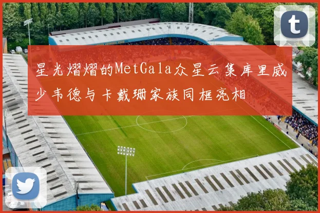 星光熠熠的MetGala众星云集库里威少韦德与卡戴珊家族同框亮相