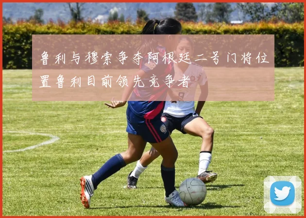 鲁利与穆索争夺阿根廷二号门将位置鲁利目前领先竞争者