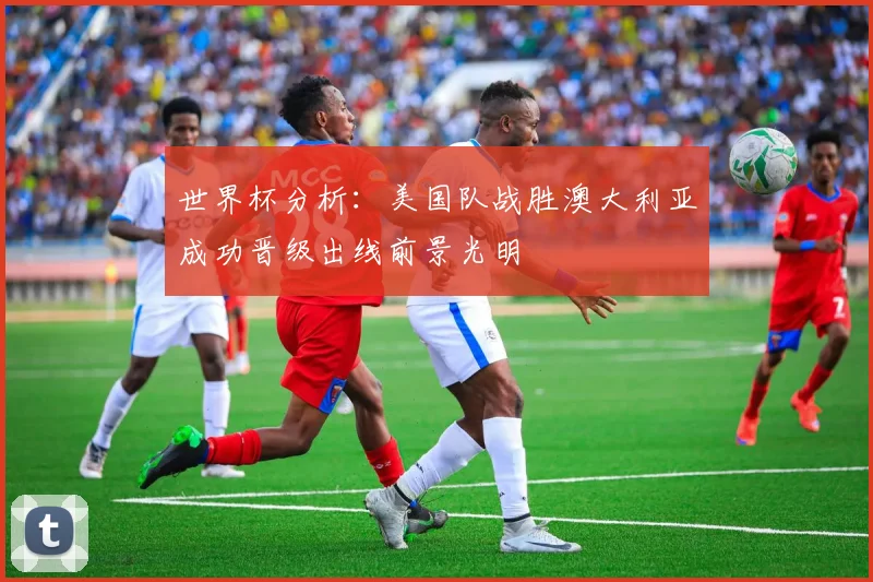 世界杯分析：美国队战胜澳大利亚成功晋级出线前景光明