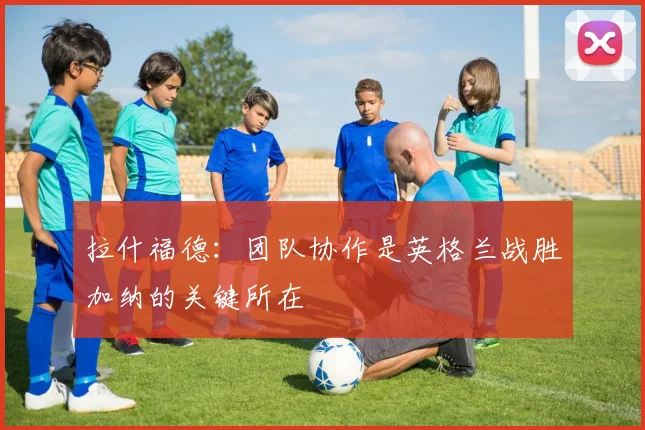 拉什福德：团队协作是英格兰战胜加纳的关键所在