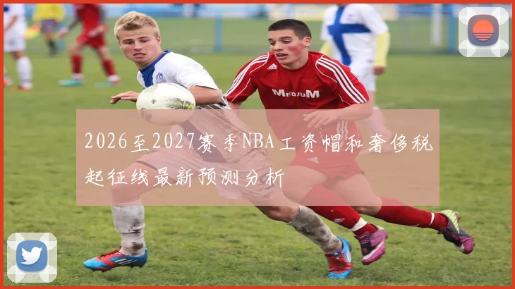2026至2027赛季NBA工资帽和奢侈税起征线最新预测分析