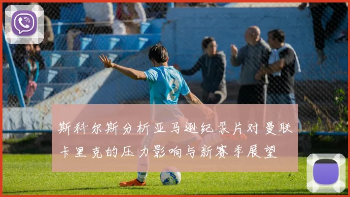 斯科尔斯分析亚马逊纪录片对曼联卡里克的压力影响与新赛季展望