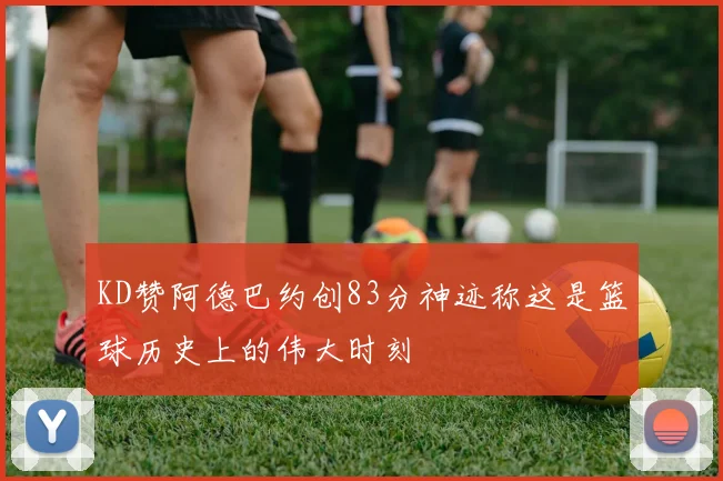 KD赞阿德巴约创83分神迹称这是篮球历史上的伟大时刻