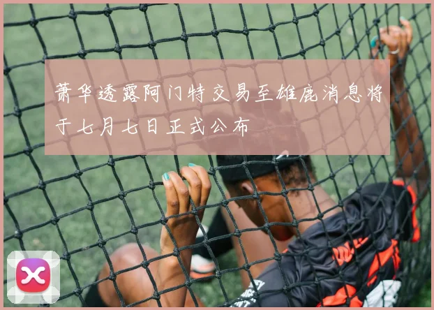 萧华透露阿门特交易至雄鹿消息将于七月七日正式公布