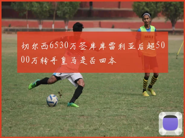 切尔西6530万签库库雷利亚后超5000万转手皇马是否回本
