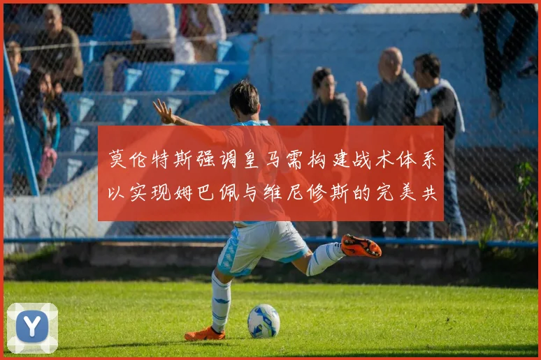 莫伦特斯强调皇马需构建战术体系以实现姆巴佩与维尼修斯的完美共存