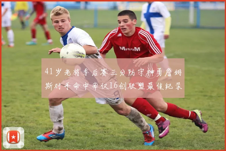 41岁老将季后赛三分防守神勇詹姆斯对手命中率仅16创联盟最佳纪录