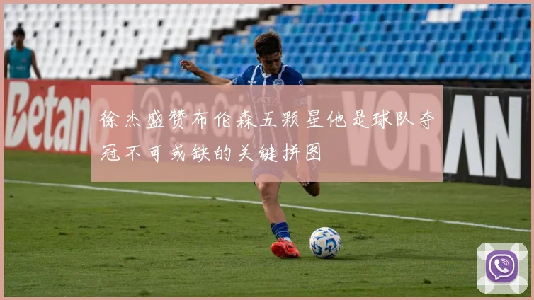 徐杰盛赞布伦森五颗星他是球队夺冠不可或缺的关键拼图