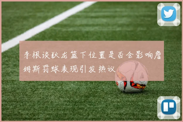 李根谈狄龙篮下位置是否会影响詹姆斯罚球表现引发热议